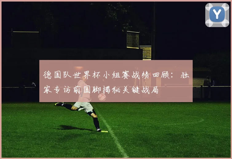 德国队世界杯小组赛战绩回顾：独家专访前国脚揭秘关键战局
