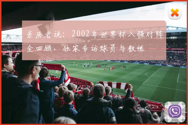 亲历者说:2002年世界杯八强对阵全回顾,独家专访球员与教练