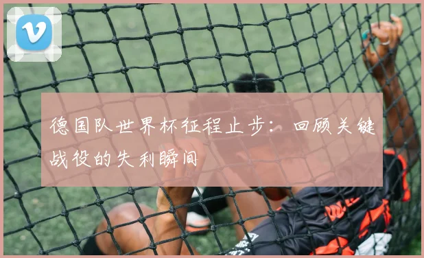德国队世界杯征程止步：回顾关键战役的失利瞬间