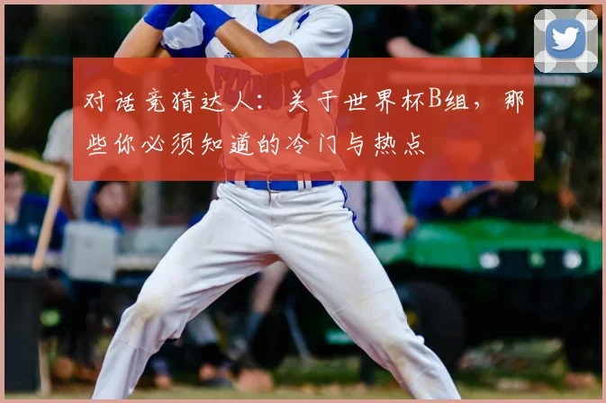 对话竞猜达人:关于世界杯B组,那些你必须知道的冷门与热点