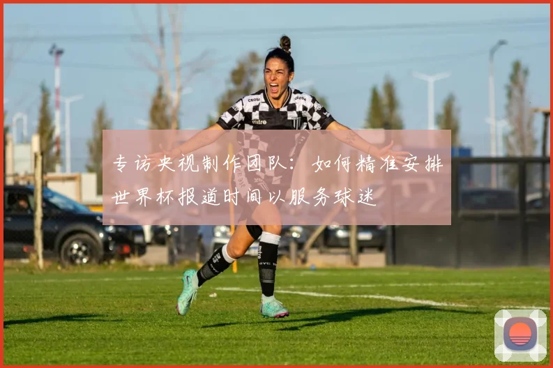 专访央视制作团队:如何精准安排世界杯报道时间以服务球迷