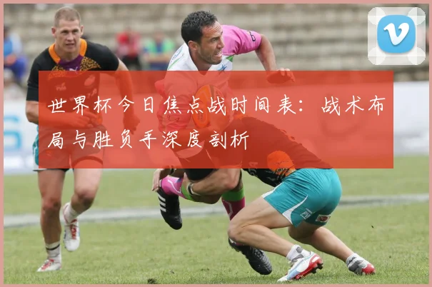 世界杯今日焦点战时间表:战术布局与胜负手深度剖析