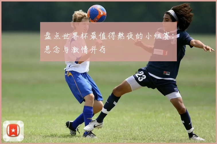 盘点世界杯最值得熬夜的小组赛:悬念与激情并存