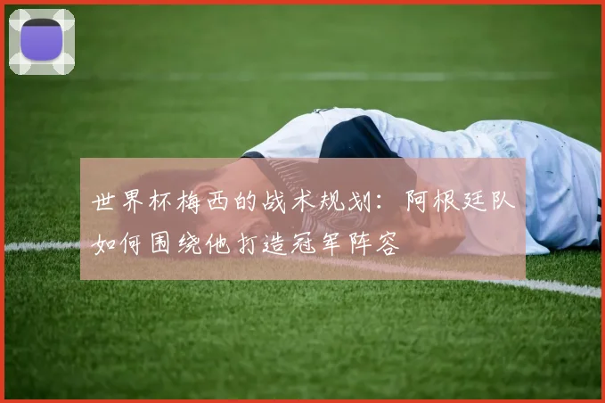 世界杯梅西的战术规划：阿根廷队如何围绕他打造冠军阵容