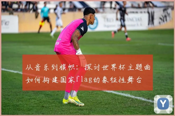 从音乐到旗帜：探讨世界杯主题曲如何构建国家flag的象征性舞台