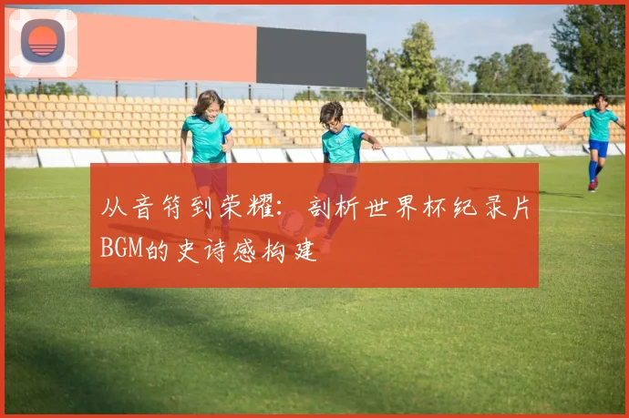 从音符到荣耀：剖析世界杯纪录片BGM的史诗感构建