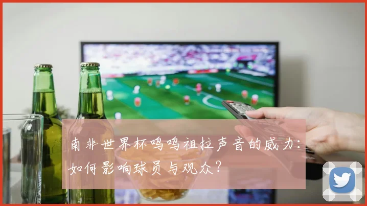 南非世界杯呜呜祖拉声音的威力:如何影响球员与观众?