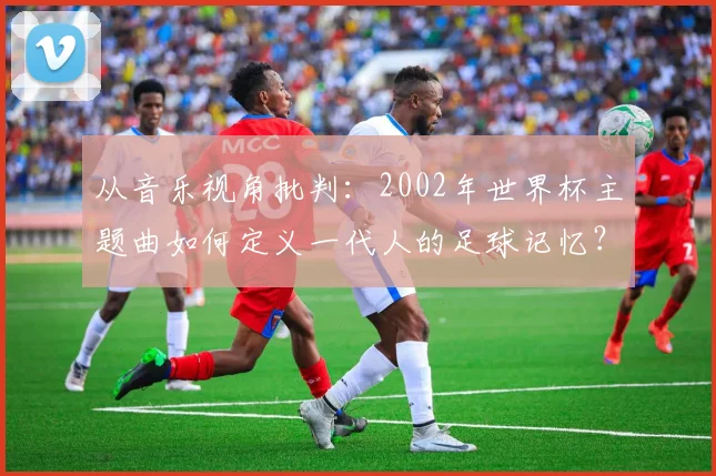 从音乐视角批判：2002年世界杯主题曲如何定义一代人的足球记忆？