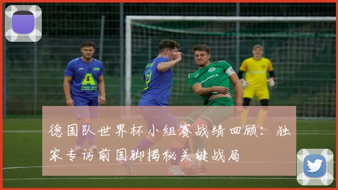 德国队世界杯小组赛战绩回顾：独家专访前国脚揭秘关键战局