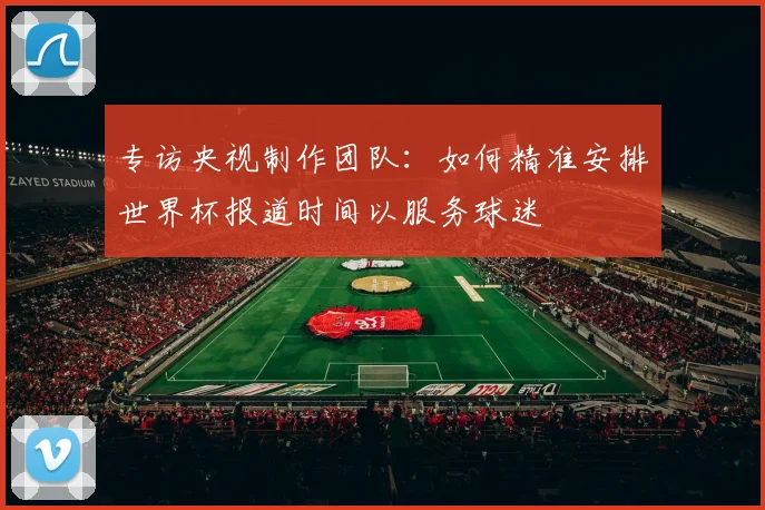 专访央视制作团队:如何精准安排世界杯报道时间以服务球迷