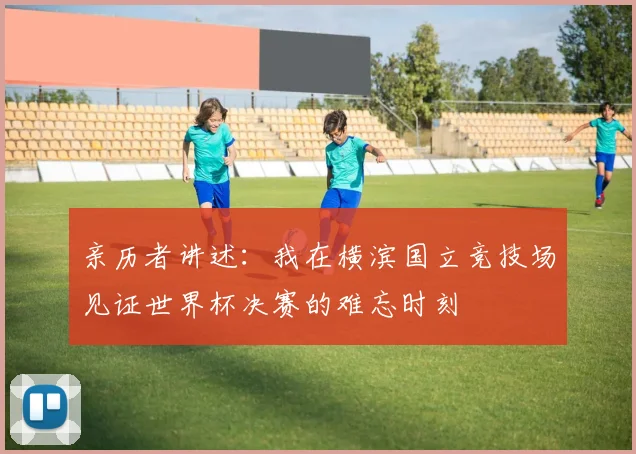 亲历者讲述:我在横滨国立竞技场见证世界杯决赛的难忘时刻