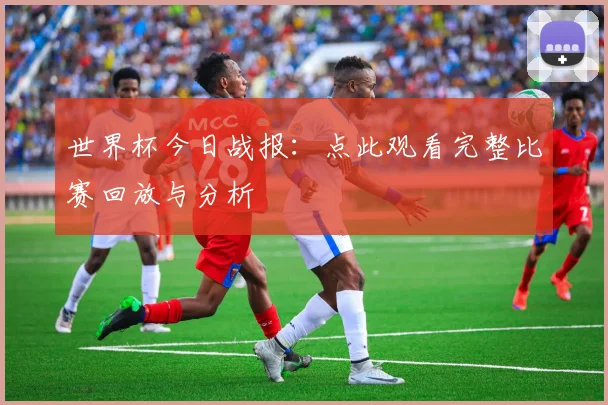 世界杯今日战报:点此观看完整比赛回放与分析