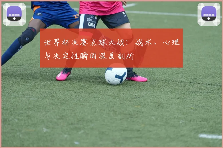 世界杯决赛点球大战:战术、心理与决定性瞬间深度剖析