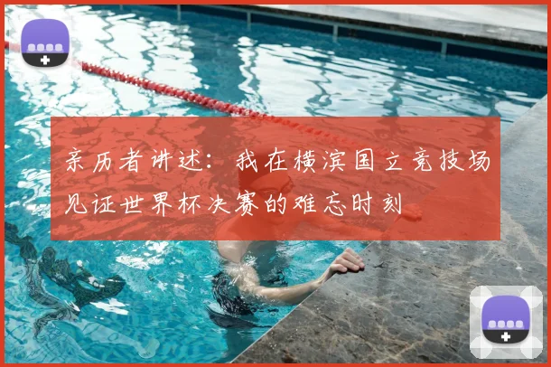 亲历者讲述:我在横滨国立竞技场见证世界杯决赛的难忘时刻