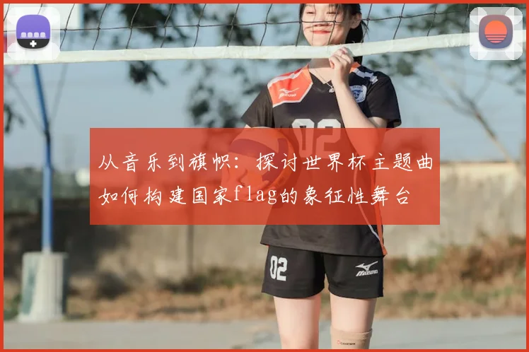 从音乐到旗帜：探讨世界杯主题曲如何构建国家flag的象征性舞台