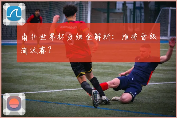 南非世界杯分组全解析：谁将晋级淘汰赛？